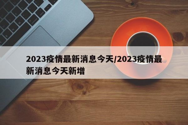 2023疫情最新消息今天/2023疫情最新消息今天新增