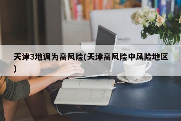 天津3地调为高风险(天津高风险中风险地区)