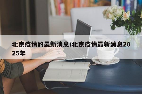 北京疫情的最新消息/北京疫情最新消息2025年