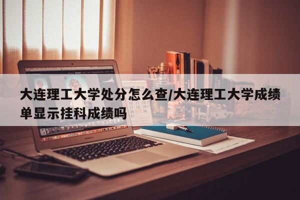 大连理工大学处分怎么查/大连理工大学成绩单显示挂科成绩吗
