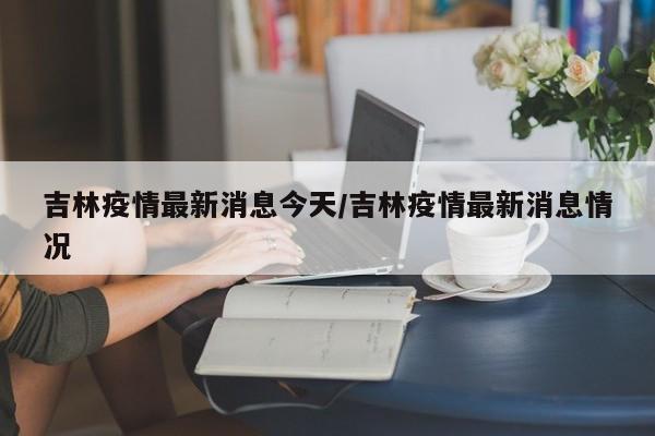 吉林疫情最新消息今天/吉林疫情最新消息情况