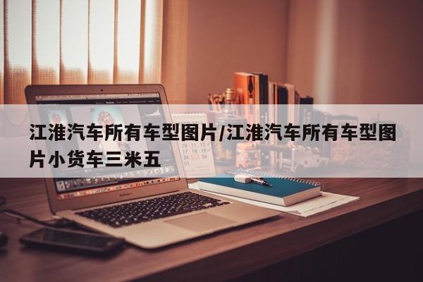 江淮汽车所有车型图片/江淮汽车所有车型图片小货车三米五