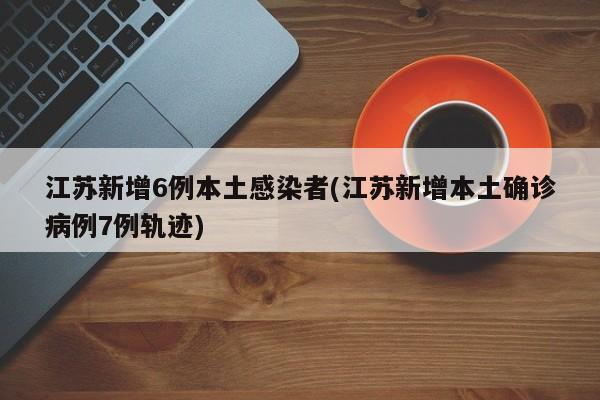 江苏新增6例本土感染者(江苏新增本土确诊病例7例轨迹)