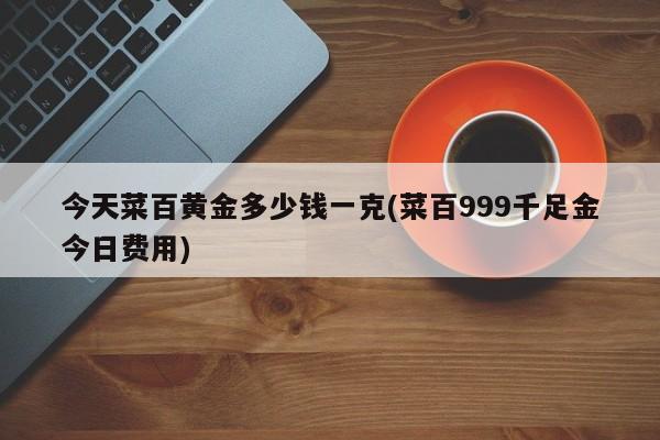 今天菜百黄金多少钱一克(菜百999千足金今日费用)