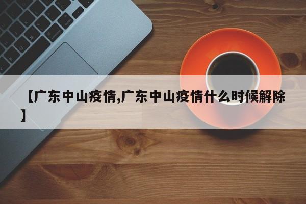 【广东中山疫情,广东中山疫情什么时候解除】