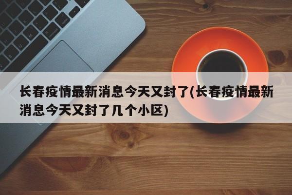 长春疫情最新消息今天又封了(长春疫情最新消息今天又封了几个小区)