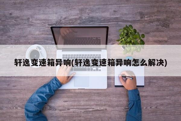 轩逸变速箱异响(轩逸变速箱异响怎么解决)