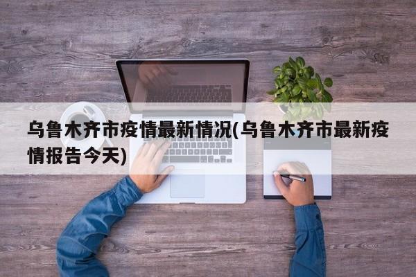 乌鲁木齐市疫情最新情况(乌鲁木齐市最新疫情报告今天)