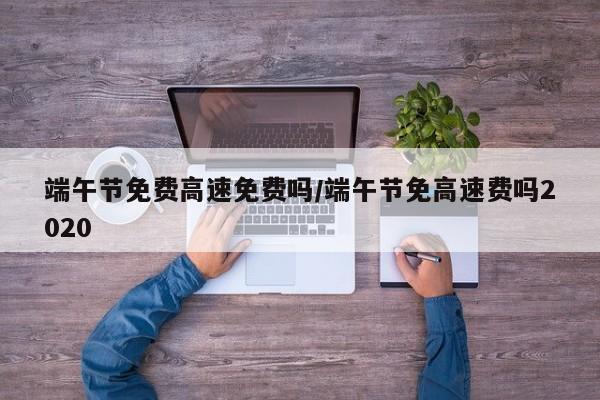 端午节免费高速免费吗/端午节免高速费吗2020