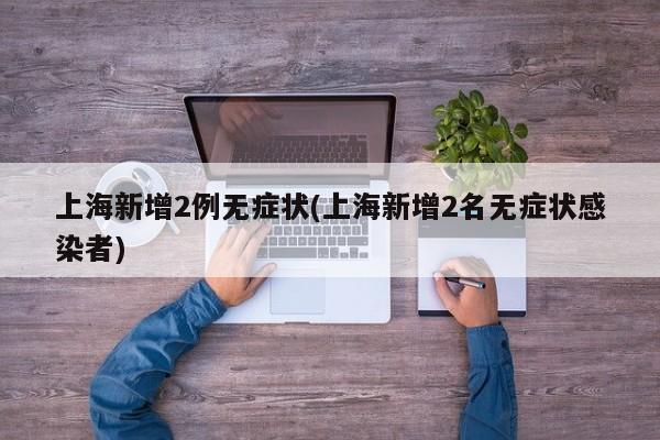 上海新增2例无症状(上海新增2名无症状感染者)
