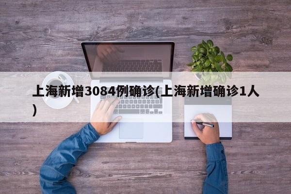 上海新增3084例确诊(上海新增确诊1人)