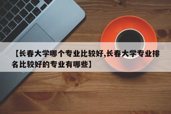 【长春大学哪个专业比较好,长春大学专业排名比较好的专业有哪些】