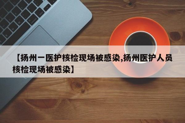 【扬州一医护核检现场被感染,扬州医护人员核检现场被感染】