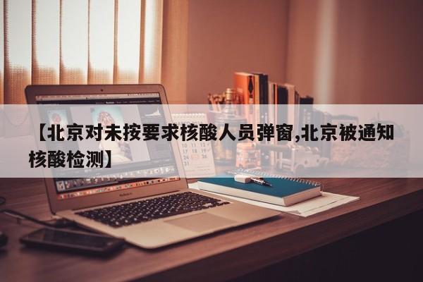 【北京对未按要求核酸人员弹窗,北京被通知核酸检测】