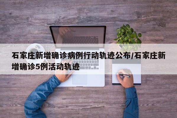 石家庄新增确诊病例行动轨迹公布/石家庄新增确诊5例活动轨迹