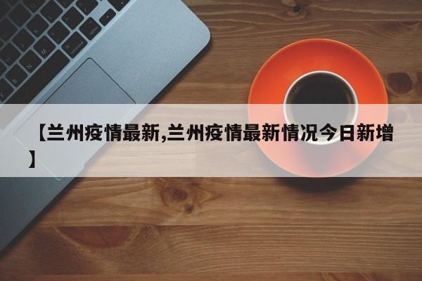 【兰州疫情最新,兰州疫情最新情况今日新增】