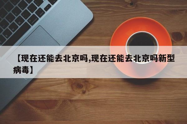 【现在还能去北京吗,现在还能去北京吗新型病毒】
