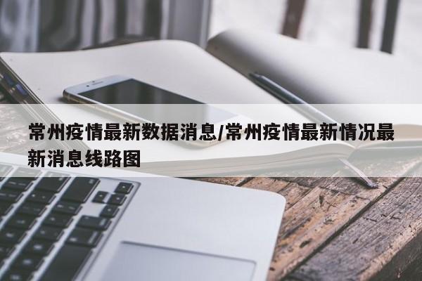 常州疫情最新数据消息/常州疫情最新情况最新消息线路图