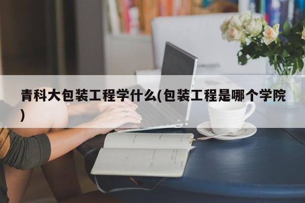 青科大包装工程学什么(包装工程是哪个学院)
