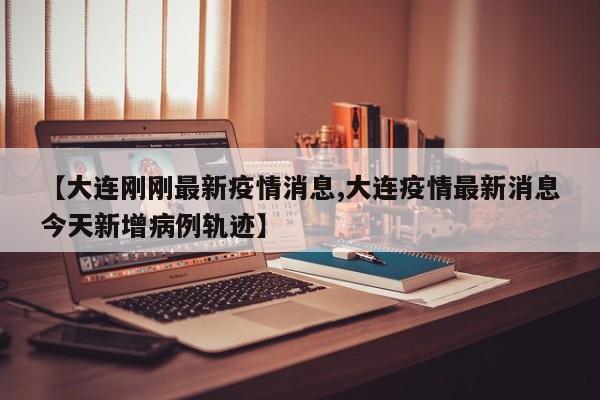 【大连刚刚最新疫情消息,大连疫情最新消息今天新增病例轨迹】