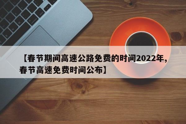 【春节期间高速公路免费的时间2022年,春节高速免费时间公布】