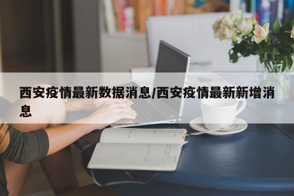 西安疫情最新数据消息/西安疫情最新新增消息