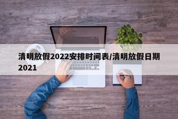 清明放假2022安排时间表/清明放假日期2021