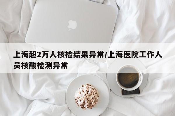 上海超2万人核检结果异常/上海医院工作人员核酸检测异常