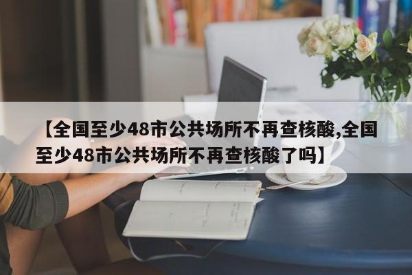 【全国至少48市公共场所不再查核酸,全国至少48市公共场所不再查核酸了吗】