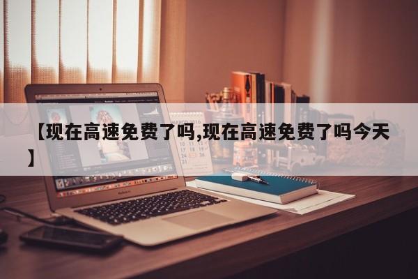 【现在高速免费了吗,现在高速免费了吗今天】