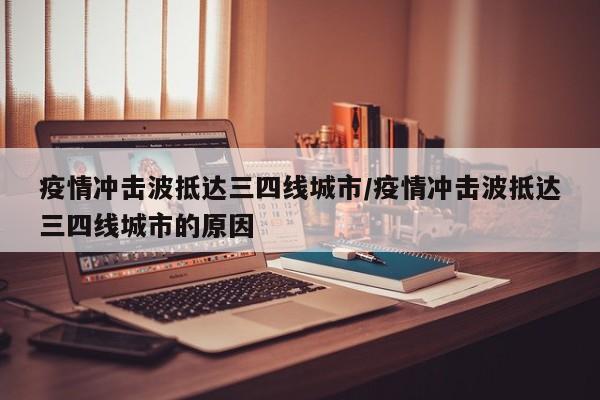 疫情冲击波抵达三四线城市/疫情冲击波抵达三四线城市的原因