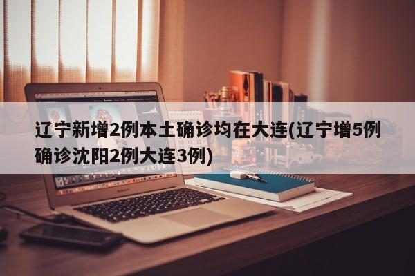 辽宁新增2例本土确诊均在大连(辽宁增5例确诊沈阳2例大连3例)