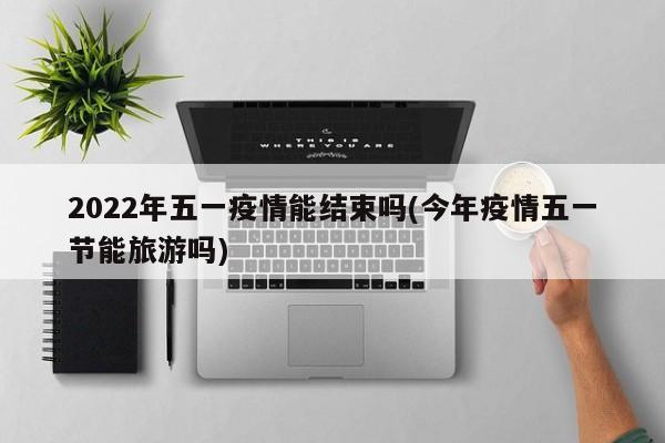 2022年五一疫情能结束吗(今年疫情五一节能旅游吗)