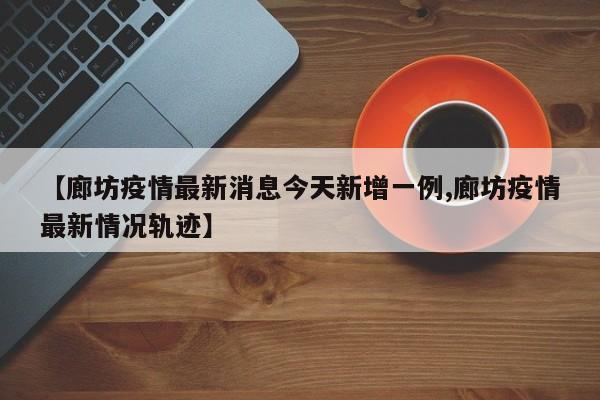 【廊坊疫情最新消息今天新增一例,廊坊疫情最新情况轨迹】