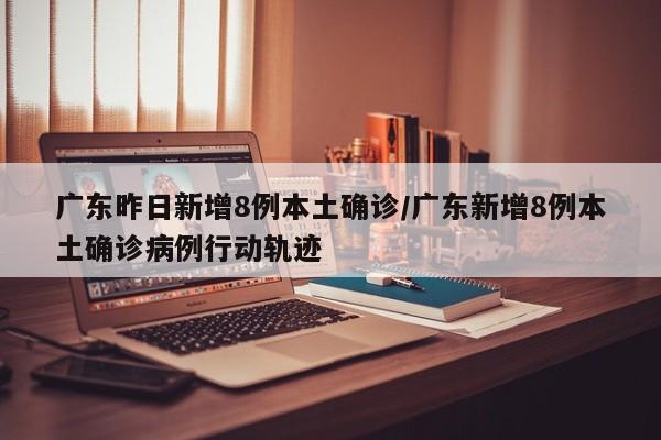 广东昨日新增8例本土确诊/广东新增8例本土确诊病例行动轨迹