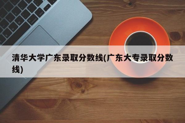 清华大学广东录取分数线(广东大专录取分数线)