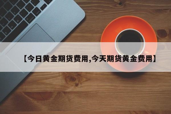 【今日黄金期货费用,今天期货黄金费用】