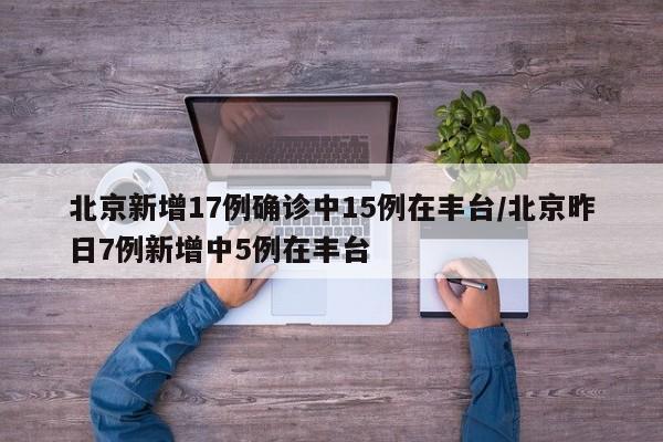 北京新增17例确诊中15例在丰台/北京昨日7例新增中5例在丰台