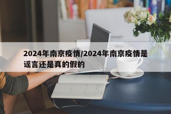 2024年南京疫情/2024年南京疫情是谣言还是真的假的