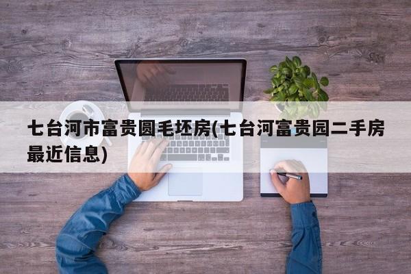 七台河市富贵圆毛坯房(七台河富贵园二手房最近信息)