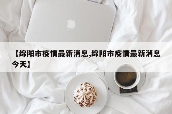【绵阳市疫情最新消息,绵阳市疫情最新消息今天】