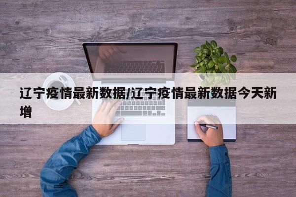 辽宁疫情最新数据/辽宁疫情最新数据今天新增