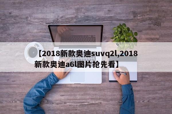 【2018新款奥迪suvq2l,2018新款奥迪a6l图片抢先看】