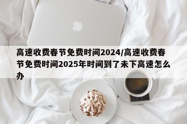 高速收费春节免费时间2024/高速收费春节免费时间2025年时间到了未下高速怎么办