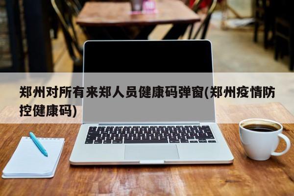郑州对所有来郑人员健康码弹窗(郑州疫情防控健康码)