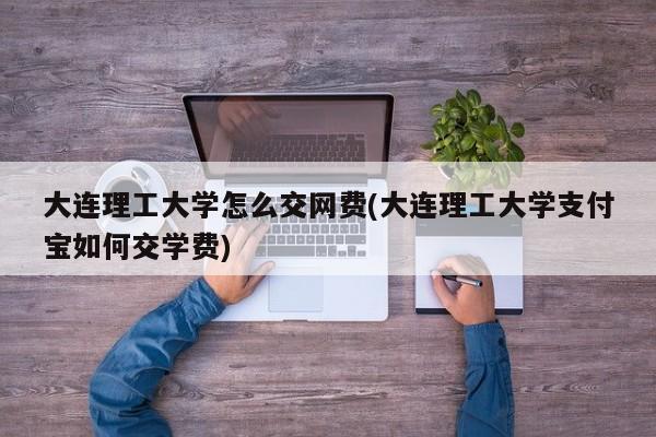 大连理工大学怎么交网费(大连理工大学支付宝如何交学费)
