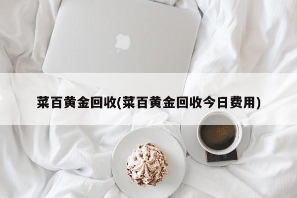 菜百黄金回收(菜百黄金回收今日费用)
