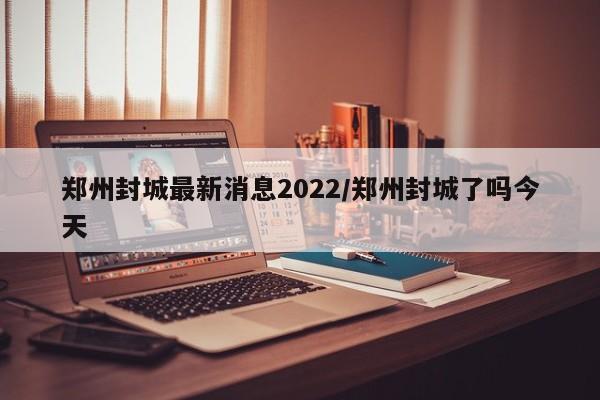 郑州封城最新消息2022/郑州封城了吗今天