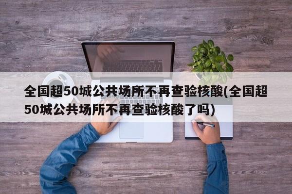 全国超50城公共场所不再查验核酸(全国超50城公共场所不再查验核酸了吗)