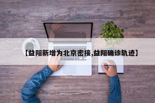 【益阳新增为北京密接,益阳确诊轨迹】